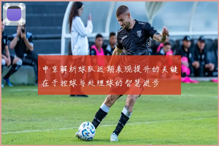 申京解析球队近期表现提升的关键在于控球与处理球的智慧进步