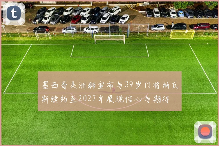 墨西哥美洲狮宣布与39岁门将纳瓦斯续约至2027年展现信心与期待