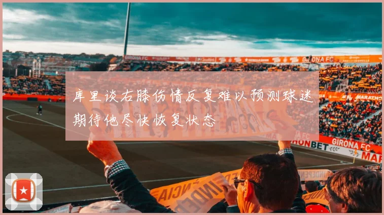 库里谈右膝伤情反复难以预测球迷期待他尽快恢复状态