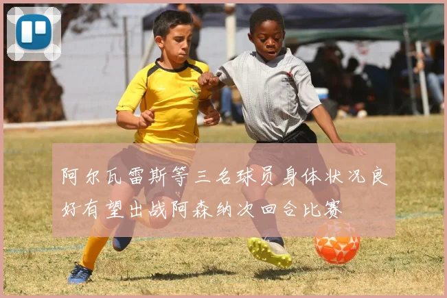 阿尔瓦雷斯等三名球员身体状况良好有望出战阿森纳次回合比赛