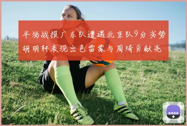 半场战报广东队遭遇北京队9分劣势胡明轩表现出色雷蒙与周琦贡献亮眼数据