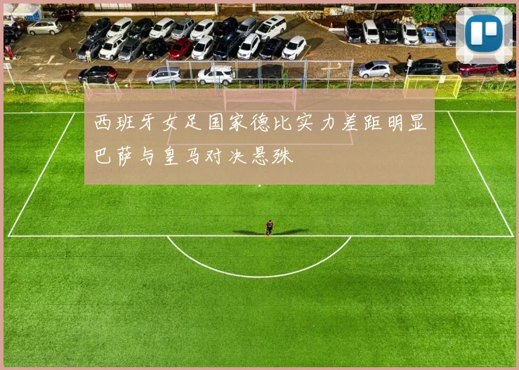 西班牙女足国家德比实力差距明显巴萨与皇马对决悬殊