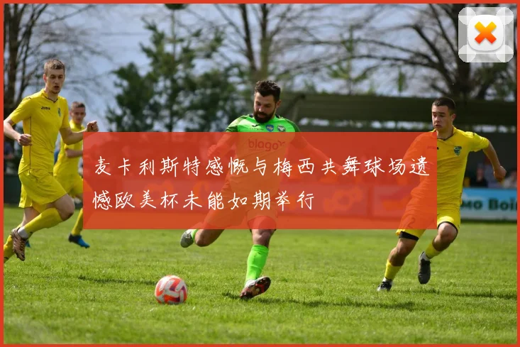 麦卡利斯特感慨与梅西共舞球场遗憾欧美杯未能如期举行