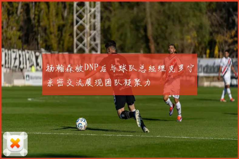 杨瀚森被DNP后与球队总经理克罗宁亲密交流展现团队凝聚力