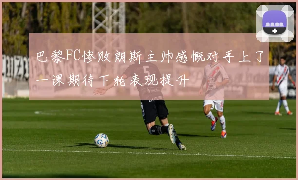 巴黎FC惨败朗斯主帅感慨对手上了一课期待下轮表现提升