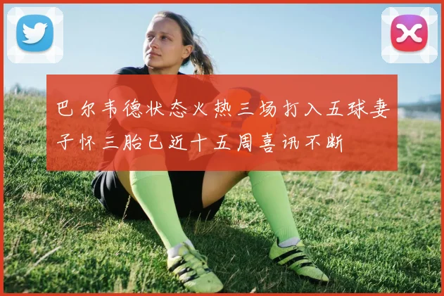 巴尔韦德状态火热三场打入五球妻子怀三胎已近十五周喜讯不断