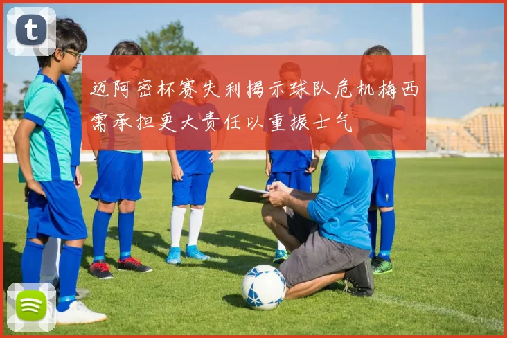 迈阿密杯赛失利揭示球队危机梅西需承担更大责任以重振士气