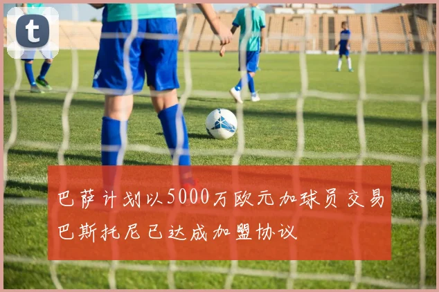 巴萨计划以5000万欧元加球员交易巴斯托尼已达成加盟协议