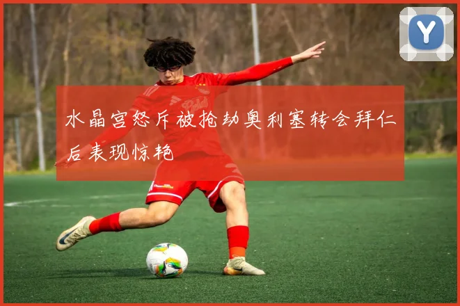 水晶宫怒斥被抢劫奥利塞转会拜仁后表现惊艳
