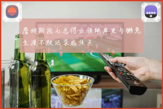 詹姆斯抢七总得分领跑库里与獭兔生涯不败记录成焦点
