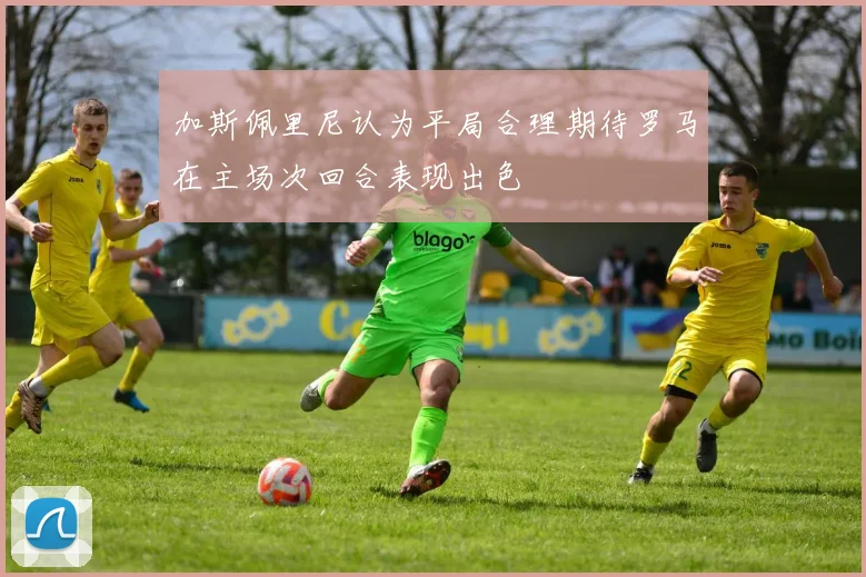 加斯佩里尼认为平局合理期待罗马在主场次回合表现出色