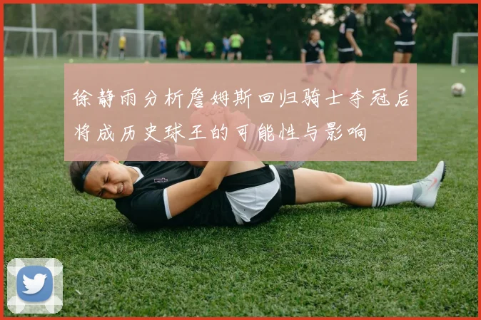 徐静雨分析詹姆斯回归骑士夺冠后将成历史球王的可能性与影响