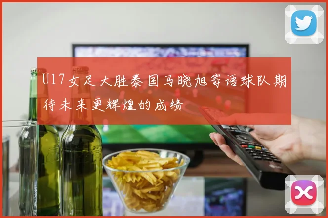 U17女足大胜泰国马晓旭寄语球队期待未来更辉煌的成绩