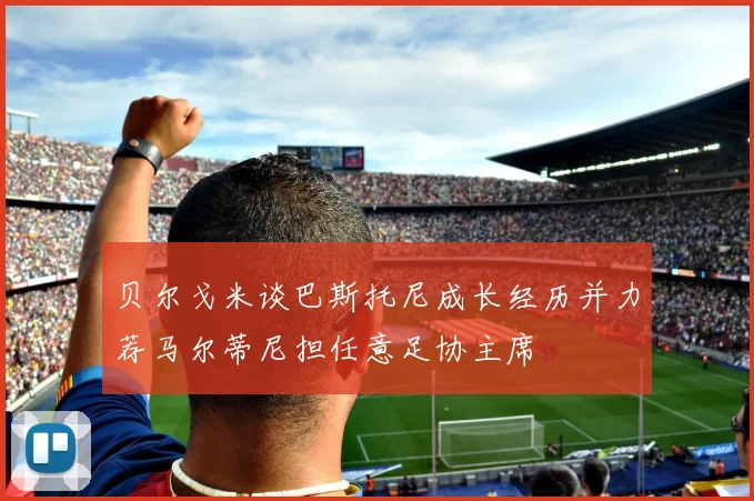 贝尔戈米谈巴斯托尼成长经历并力荐马尔蒂尼担任意足协主席