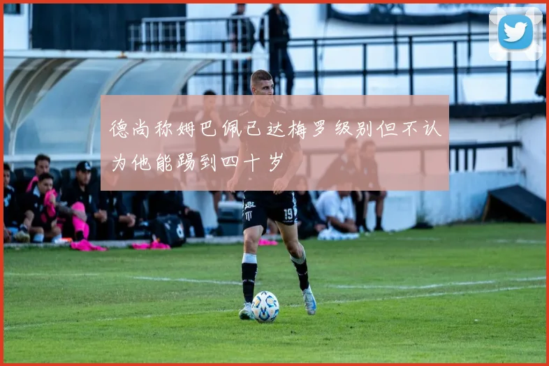 德尚称姆巴佩已达梅罗级别但不认为他能踢到四十岁