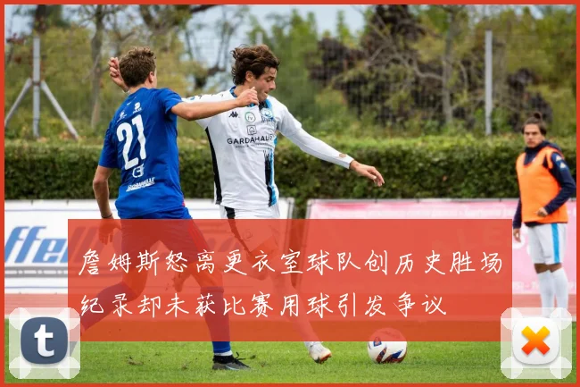詹姆斯怒离更衣室球队创历史胜场纪录却未获比赛用球引发争议