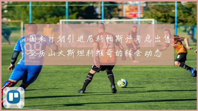 国米计划引进尼科帕斯并考虑出售亚历山大斯坦科维奇的转会动态