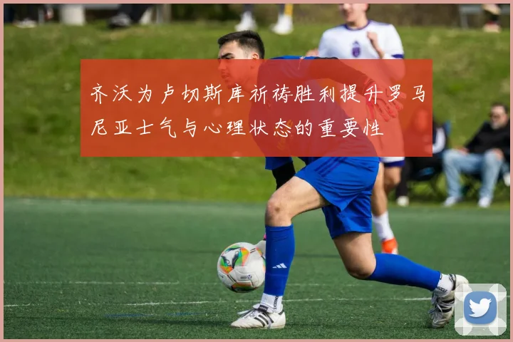 齐沃为卢切斯库祈祷胜利提升罗马尼亚士气与心理状态的重要性