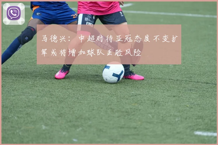 马德兴：中超对待亚冠态度不变扩军或将增加球队丢脸风险
