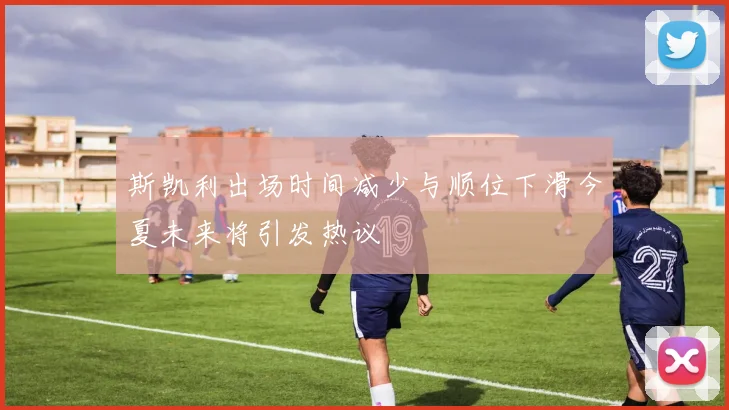 斯凯利出场时间减少与顺位下滑今夏未来将引发热议