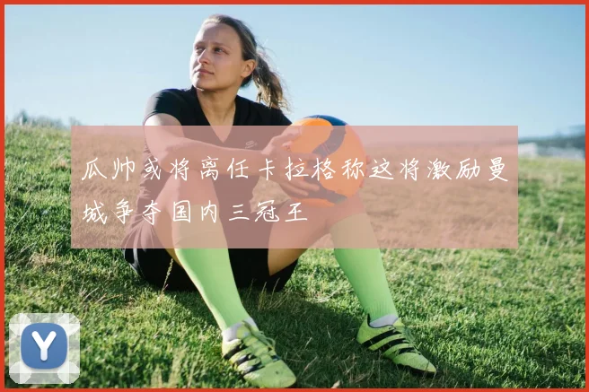 瓜帅或将离任卡拉格称这将激励曼城争夺国内三冠王