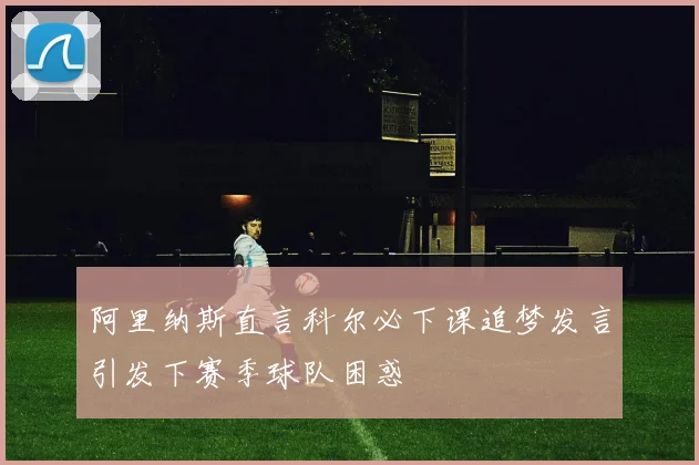 阿里纳斯直言科尔必下课追梦发言引发下赛季球队困惑