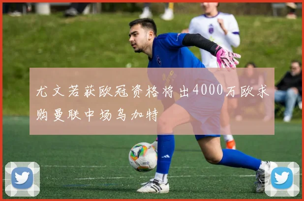 尤文若获欧冠资格将出4000万欧求购曼联中场乌加特